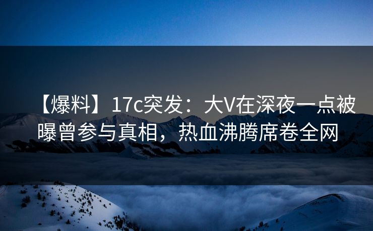 【爆料】17c突发：大V在深夜一点被曝曾参与真相，热血沸腾席卷全网