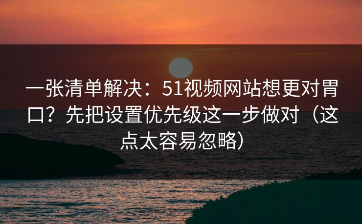 一张清单解决：51视频网站想更对胃口？先把设置优先级这一步做对（这点太容易忽略）
