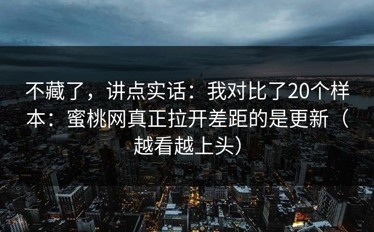 不藏了,讲点实话:我对比了20个样本:蜜桃网真正拉开差距的是更新(越看越上头) 不藏了,讲点实话:我对比了20个样本:蜜桃网真正拉开差距的是更新(越看越上头)