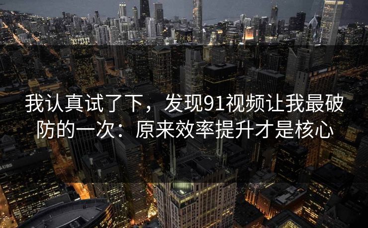 我认真试了下，发现91视频让我最破防的一次：原来效率提升才是核心