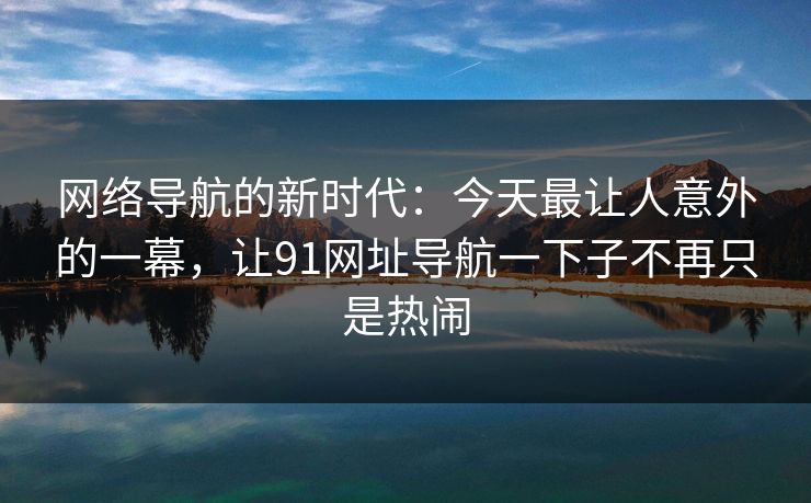 网络导航的新时代:今天最让人意外的一幕,让91网址导航一下子不再只是热闹 网络导航的新时代:今天最让人意外的一幕,让91网址导航一下子不再只是热闹